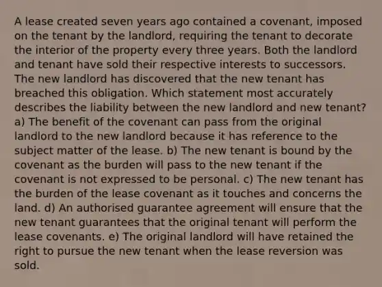 A lease created seven years ago contained a covenant, imposed on the tenant by the landlord, requiring the tenant to decorate the interior of the property every three years. Both the landlord and tenant have sold their respective interests to successors. The new landlord has discovered that the new tenant has breached this obligation. Which statement most accurately describes the liability between the new landlord and new tenant? a) The benefit of the covenant can pass from the original landlord to the new landlord because it has reference to the subject matter of the lease. b) The new tenant is bound by the covenant as the burden will pass to the new tenant if the covenant is not expressed to be personal. c) The new tenant has the burden of the lease covenant as it touches and concerns the land. d) An authorised guarantee agreement will ensure that the new tenant guarantees that the original tenant will perform the lease covenants. e) The original landlord will have retained the right to pursue the new tenant when the lease reversion was sold.