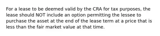 For a lease to be deemed valid by the CRA for tax purposes, the lease should NOT include an option permitting the lessee to purchase the asset at the end of the lease term at a price that is less than the fair market value at that time.