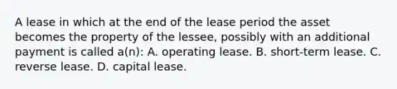 A lease in which at the end of the lease period the asset becomes the property of the lessee, possibly with an additional payment is called a(n): A. operating lease. B. short-term lease. C. reverse lease. D. capital lease.