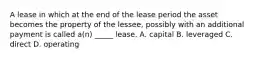 A lease in which at the end of the lease period the asset becomes the property of the lessee, possibly with an additional payment is called a(n) _____ lease. A. capital B. leveraged C. direct D. operating