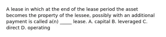 A lease in which at the end of the lease period the asset becomes the property of the lessee, possibly with an additional payment is called a(n) _____ lease. A. capital B. leveraged C. direct D. operating