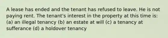 A lease has ended and the tenant has refused to leave. He is not paying rent. The tenant's interest in the property at this time is: (a) an illegal tenancy (b) an estate at will (c) a tenancy at sufferance (d) a holdover tenancy