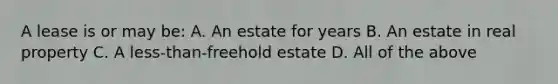 A lease is or may be: A. An estate for years B. An estate in real property C. A less-than-freehold estate D. All of the above