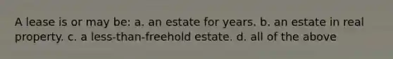 A lease is or may be: a. an estate for years. b. an estate in real property. c. a less-than-freehold estate. d. all of the above