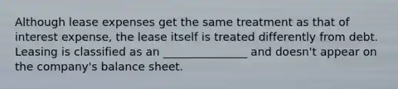 Although lease expenses get the same treatment as that of interest expense, the lease itself is treated differently from debt. Leasing is classified as an _______________ and doesn't appear on the company's balance sheet.
