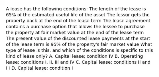 A lease has the following conditions: The length of the lease is 65% of the estimated useful life of the asset The lessor gets the property back at the end of the lease term The lease agreement contains a purchase option that allows the lessee to purchase the property at fair market value at the end of the lease term The present value of the discounted lease payments at the start of the lease term is 95% of the property's fair market value What type of lease is this, and which of the conditions is specific to this kind of lease only? A. Capital lease; condition IV B. Operating lease; conditions I, II, III and IV C. Capital lease; conditions II and III D. Capital lease; condition I