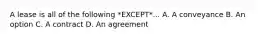 A lease is all of the following *EXCEPT*... A. A conveyance B. An option C. A contract D. An agreement