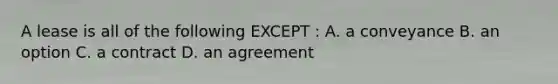 A lease is all of the following EXCEPT : A. a conveyance B. an option C. a contract D. an agreement