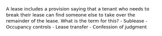 A lease includes a provision saying that a tenant who needs to break their lease can find someone else to take over the remainder of the lease. What is the term for this? - Sublease - Occupancy controls - Lease transfer - Confession of judgment