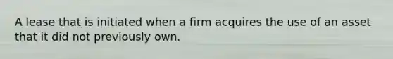 A lease that is initiated when a firm acquires the use of an asset that it did not previously own.