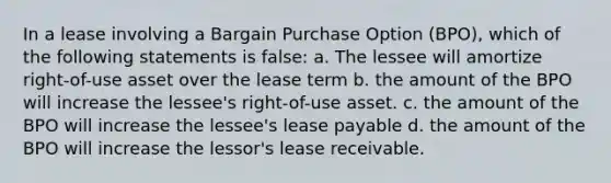 In a lease involving a Bargain Purchase Option (BPO), which of the following statements is false: a. The lessee will amortize right-of-use asset over the lease term b. the amount of the BPO will increase the lessee's right-of-use asset. c. the amount of the BPO will increase the lessee's lease payable d. the amount of the BPO will increase the lessor's lease receivable.