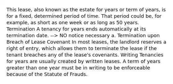 This lease, also known as the estate for years or term of years, is for a fixed, determined period of time. That period could be, for example, as short as one week or as long as 50 years. Termination A tenancy for years ends automatically at its termination date. --> NO notice necessary a. Termination upon Breach of Lease Covenant In most leases, the landlord reserves a right of entry, which allows them to terminate the lease if the tenant breaches any of the lease's covenants. Writing Tenancies for years are usually created by written leases. A term of years greater than one year must be in writing to be enforceable because of the Statute of Frauds.