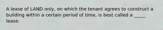 A lease of LAND only, on which the tenant agrees to construct a building within a certain period of time, is best called a _____ lease.