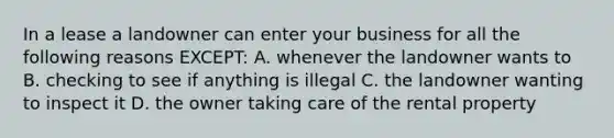 In a lease a landowner can enter your business for all the following reasons EXCEPT: A. whenever the landowner wants to B. checking to see if anything is illegal C. the landowner wanting to inspect it D. the owner taking care of the rental property