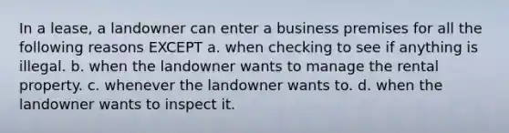 In a lease, a landowner can enter a business premises for all the following reasons EXCEPT a. when checking to see if anything is illegal. b. when the landowner wants to manage the rental property. c. whenever the landowner wants to. d. when the landowner wants to inspect it.