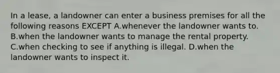 In a lease, a landowner can enter a business premises for all the following reasons EXCEPT A.whenever the landowner wants to. B.when the landowner wants to manage the rental property. C.when checking to see if anything is illegal. D.when the landowner wants to inspect it.