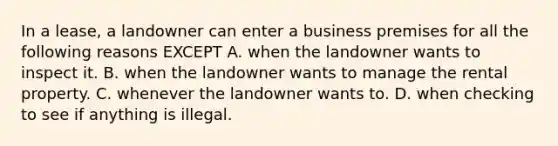 In a lease, a landowner can enter a business premises for all the following reasons EXCEPT A. when the landowner wants to inspect it. B. when the landowner wants to manage the rental property. C. whenever the landowner wants to. D. when checking to see if anything is illegal.