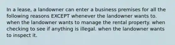 In a lease, a landowner can enter a business premises for all the following reasons EXCEPT whenever the landowner wants to. when the landowner wants to manage the rental property. when checking to see if anything is illegal. when the landowner wants to inspect it.