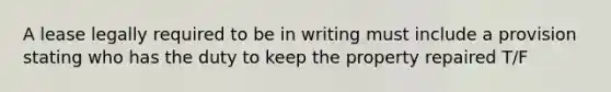 A lease legally required to be in writing must include a provision stating who has the duty to keep the property repaired T/F