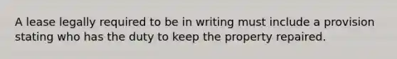 A lease legally required to be in writing must include a provision stating who has the duty to keep the property repaired.