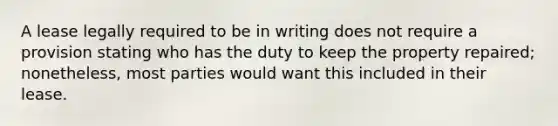 A lease legally required to be in writing does not require a provision stating who has the duty to keep the property repaired; nonetheless, most parties would want this included in their lease.