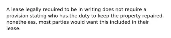 A lease legally required to be in writing does not require a provision stating who has the duty to keep the property repaired, nonetheless, most parties would want this included in their lease.