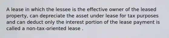 A lease in which the lessee is the effective owner of the leased property, can depreciate the asset under lease for tax purposes and can deduct only the interest portion of the lease payment is called a non-tax-oriented lease .