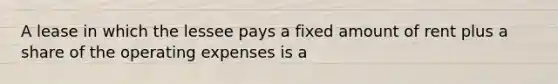 A lease in which the lessee pays a fixed amount of rent plus a share of the operating expenses is a