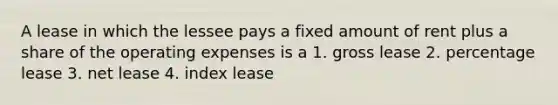 A lease in which the lessee pays a fixed amount of rent plus a share of the operating expenses is a 1. gross lease 2. percentage lease 3. net lease 4. index lease