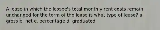 A lease in which the lessee's total monthly rent costs remain unchanged for the term of the lease is what type of lease? a. gross b. net c. percentage d. graduated