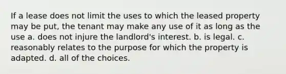 If a lease does not limit the uses to which the leased property may be put, the tenant may make any use of it as long as the use a. does not injure the landlord's interest. b. is legal. c. reasonably relates to the purpose for which the property is adapted. d. all of the choices.