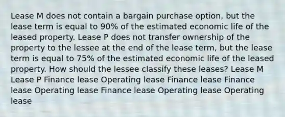 Lease M does not contain a bargain purchase option, but the lease term is equal to 90% of the estimated economic life of the leased property. Lease P does not transfer ownership of the property to the lessee at the end of the lease term, but the lease term is equal to 75% of the estimated economic life of the leased property. How should the lessee classify these leases? Lease M Lease P Finance lease Operating lease Finance lease Finance lease Operating lease Finance lease Operating lease Operating lease