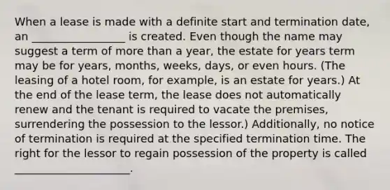 When a lease is made with a definite start and termination date, an _________________ is created. Even though the name may suggest a term of <a href='https://www.questionai.com/knowledge/keWHlEPx42-more-than' class='anchor-knowledge'>more than</a> a year, the estate for years term may be for years, months, weeks, days, or even hours. (The leasing of a hotel room, for example, is an estate for years.) At the end of the lease term, the lease does not automatically renew and the tenant is required to vacate the premises, surrendering the possession to the lessor.) Additionally, no notice of termination is required at the specified termination time. The right for the lessor to regain possession of the property is called _____________________.