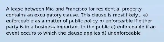 A lease between Mia and Francisco for residential property contains an exculpatory clause. This clause is most likely... a) enforceable as a matter of public policy b) enforceable if either party is in a business important to the public c) enforceable if an event occurs to which the clause applies d) unenforceable