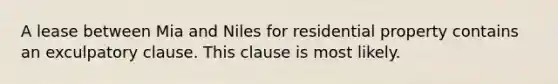 A lease between Mia and Niles for residential property contains an exculpatory clause. This clause is most likely.