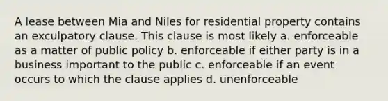 A lease between Mia and Niles for residential property contains an exculpatory clause. This clause is most likely a. enforceable as a matter of public policy b. enforceable if either party is in a business important to the public c. enforceable if an event occurs to which the clause applies d. unenforceable