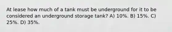 At lease how much of a tank must be underground for it to be considered an underground storage tank? A) 10%. B) 15%. C) 25%. D) 35%.