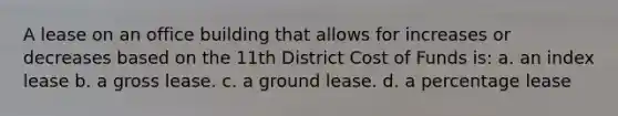 A lease on an office building that allows for increases or decreases based on the 11th District Cost of Funds is: a. an index lease b. a gross lease. c. a ground lease. d. a percentage lease