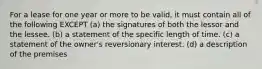 For a lease for one year or more to be valid, it must contain all of the following EXCEPT (a) the signatures of both the lessor and the lessee. (b) a statement of the specific length of time. (c) a statement of the owner's reversionary interest. (d) a description of the premises