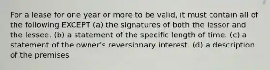 For a lease for one year or more to be valid, it must contain all of the following EXCEPT (a) the signatures of both the lessor and the lessee. (b) a statement of the specific length of time. (c) a statement of the owner's reversionary interest. (d) a description of the premises