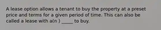 A lease option allows a tenant to buy the property at a preset price and terms for a given period of time. This can also be called a lease with a(n ) _____ to buy.