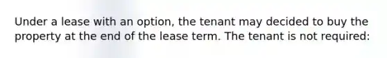 Under a lease with an option, the tenant may decided to buy the property at the end of the lease term. The tenant is not required: