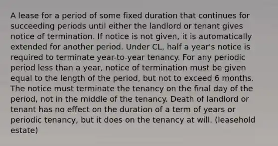 A lease for a period of some fixed duration that continues for succeeding periods until either the landlord or tenant gives notice of termination. If notice is not given, it is automatically extended for another period. Under CL, half a year's notice is required to terminate year-to-year tenancy. For any periodic period less than a year, notice of termination must be given equal to the length of the period, but not to exceed 6 months. The notice must terminate the tenancy on the final day of the period, not in the middle of the tenancy. Death of landlord or tenant has no effect on the duration of a term of years or periodic tenancy, but it does on the tenancy at will. (leasehold estate)