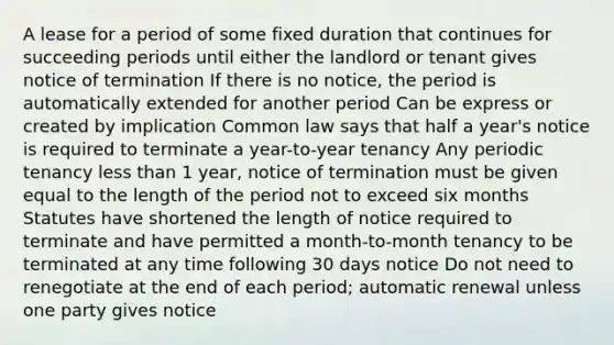 A lease for a period of some fixed duration that continues for succeeding periods until either the landlord or tenant gives notice of termination If there is no notice, the period is automatically extended for another period Can be express or created by implication Common law says that half a year's notice is required to terminate a year-to-year tenancy Any periodic tenancy less than 1 year, notice of termination must be given equal to the length of the period not to exceed six months Statutes have shortened the length of notice required to terminate and have permitted a month-to-month tenancy to be terminated at any time following 30 days notice Do not need to renegotiate at the end of each period; automatic renewal unless one party gives notice