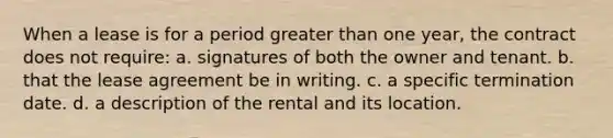 When a lease is for a period greater than one year, the contract does not require: a. signatures of both the owner and tenant. b. that the lease agreement be in writing. c. a specific termination date. d. a description of the rental and its location.