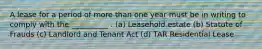 A lease for a period of more than one year must be in writing to comply with the __________ . (a) Leasehold estate (b) Statute of Frauds (c) Landlord and Tenant Act (d) TAR Residential Lease