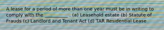 A lease for a period of more than one year must be in writing to comply with the __________ . (a) Leasehold estate (b) Statute of Frauds (c) Landlord and Tenant Act (d) TAR Residential Lease