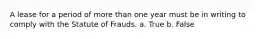 A lease for a period of more than one year must be in writing to comply with the Statute of Frauds. a. True b. False