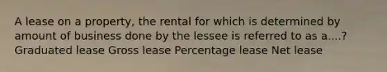 A lease on a property, the rental for which is determined by amount of business done by the lessee is referred to as a....? Graduated lease Gross lease Percentage lease Net lease