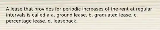 A lease that provides for periodic increases of the rent at regular intervals is called a a. ground lease. b. graduated lease. c. percentage lease. d. leaseback.